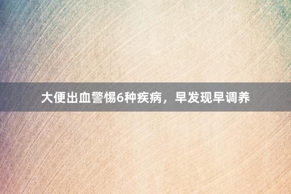 大便出血警惕6种疾病，早发现早调养