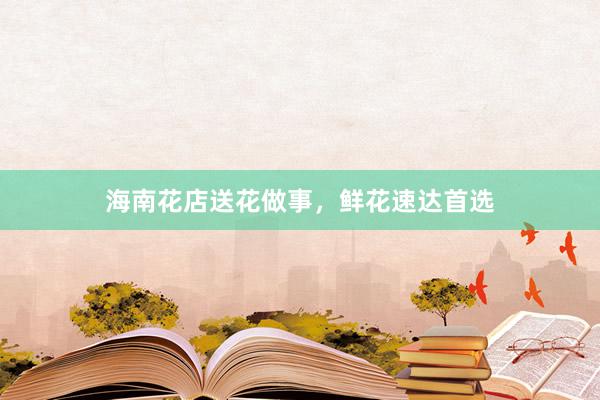海南花店送花做事，鲜花速达首选