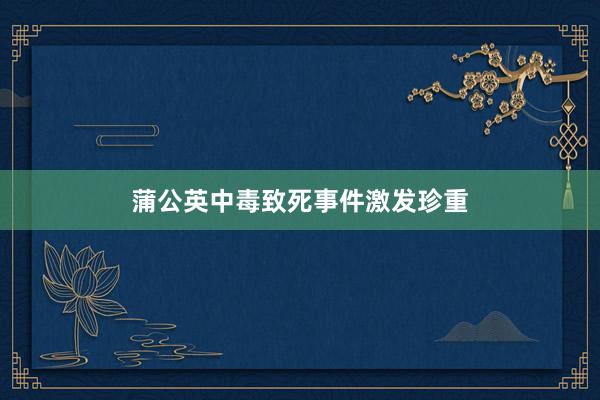 蒲公英中毒致死事件激发珍重