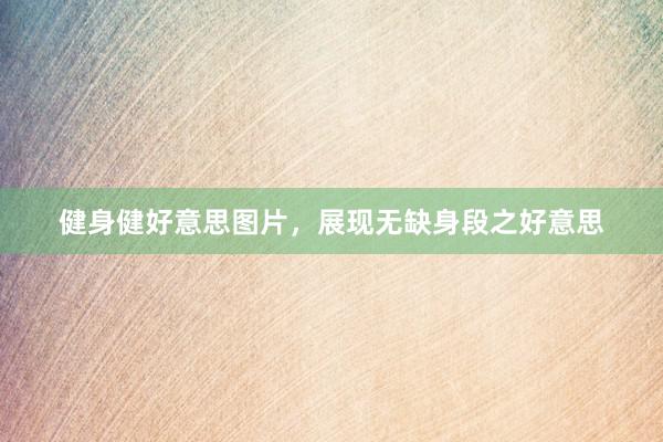 健身健好意思图片，展现无缺身段之好意思